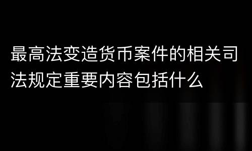 最高法变造货币案件的相关司法规定重要内容包括什么