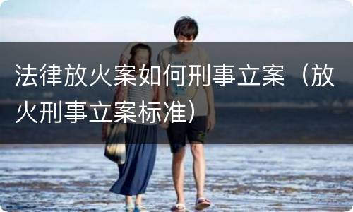 法律放火案如何刑事立案（放火刑事立案标准）