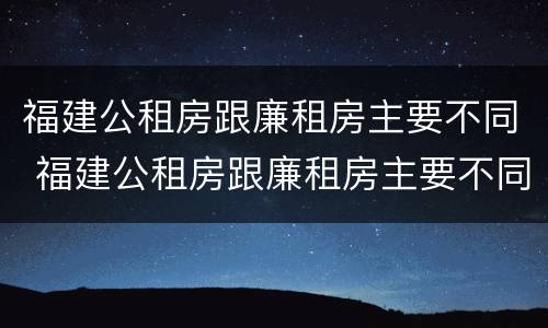 福建公租房跟廉租房主要不同 福建公租房跟廉租房主要不同吗