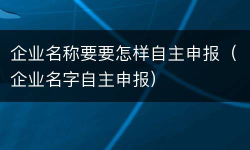 企业名称要要怎样自主申报（企业名字自主申报）