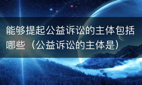 能够提起公益诉讼的主体包括哪些（公益诉讼的主体是）