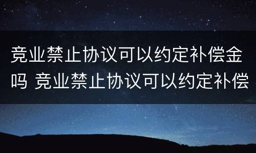 竞业禁止协议可以约定补偿金吗 竞业禁止协议可以约定补偿金吗