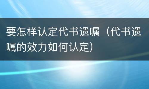 要怎样认定代书遗嘱（代书遗嘱的效力如何认定）