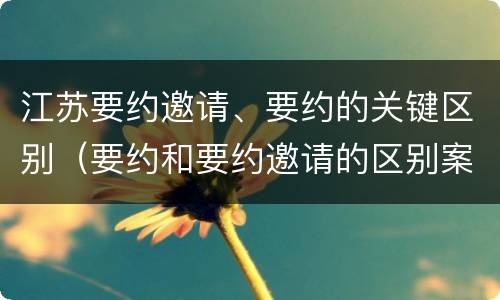 江苏要约邀请、要约的关键区别（要约和要约邀请的区别案例）