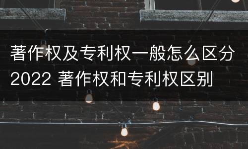 著作权及专利权一般怎么区分2022 著作权和专利权区别