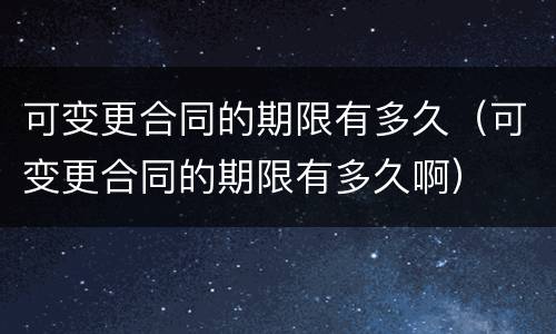 可变更合同的期限有多久(可变更合同的期限有多久啊)