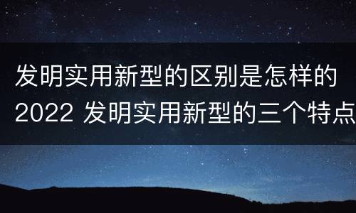 发明实用新型的区别是怎样的2022 发明实用新型的三个特点