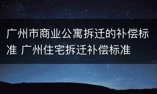 广州市商业公寓拆迁的补偿标准 广州住宅拆迁补偿标准