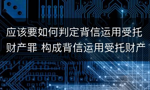 应该要如何判定背信运用受托财产罪 构成背信运用受托财产罪