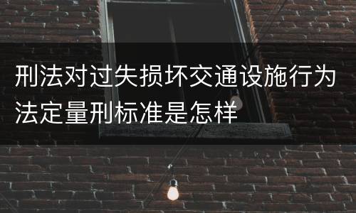 刑法对过失损坏交通设施行为法定量刑标准是怎样