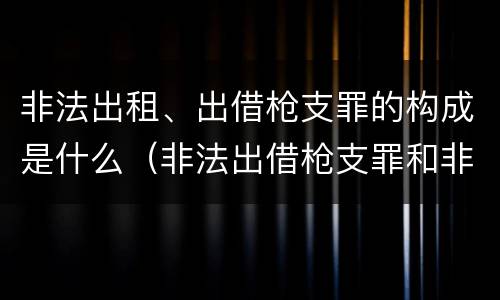 非法出租、出借枪支罪的构成是什么（非法出借枪支罪和非法出租枪支罪）