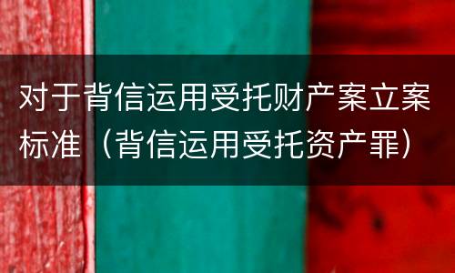 对于背信运用受托财产案立案标准（背信运用受托资产罪）