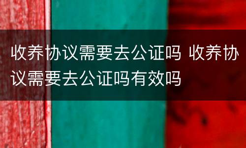 收养协议需要去公证吗 收养协议需要去公证吗有效吗
