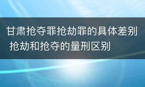 甘肃抢夺罪抢劫罪的具体差别 抢劫和抢夺的量刑区别
