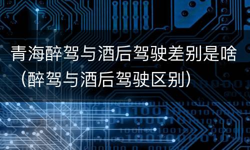 青海醉驾与酒后驾驶差别是啥（醉驾与酒后驾驶区别）