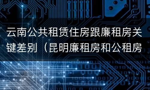 云南公共租赁住房跟廉租房关键差别（昆明廉租房和公租房的区别）