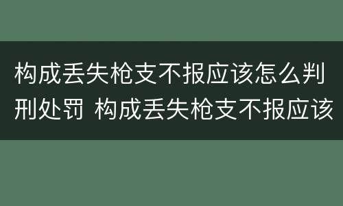 构成丢失枪支不报应该怎么判刑处罚 构成丢失枪支不报应该怎么判刑处罚
