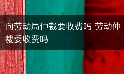 向劳动局仲裁要收费吗 劳动仲裁委收费吗