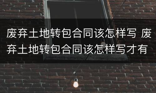 废弃土地转包合同该怎样写 废弃土地转包合同该怎样写才有效