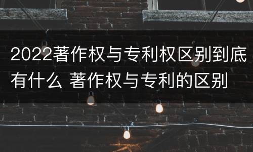 2022著作权与专利权区别到底有什么 著作权与专利的区别