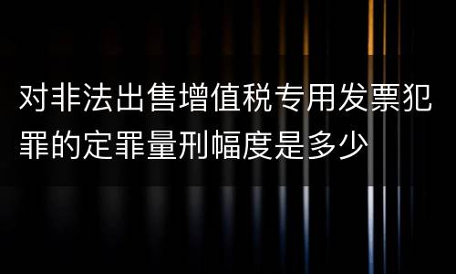 对非法出售增值税专用发票犯罪的定罪量刑幅度是多少