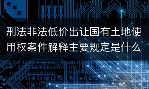 刑法非法低价出让国有土地使用权案件解释主要规定是什么