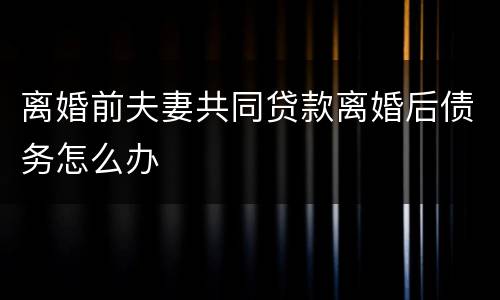 离婚前夫妻共同贷款离婚后债务怎么办