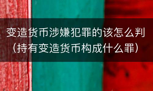 变造货币涉嫌犯罪的该怎么判（持有变造货币构成什么罪）