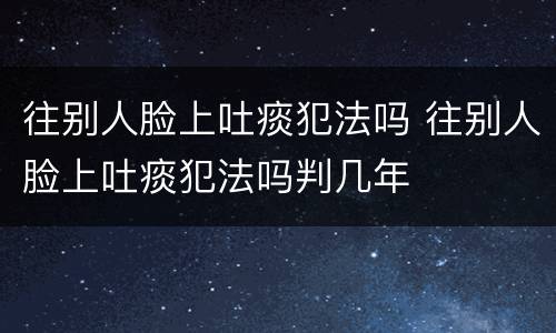 往别人脸上吐痰犯法吗 往别人脸上吐痰犯法吗判几年