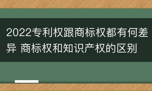 2022专利权跟商标权都有何差异 商标权和知识产权的区别