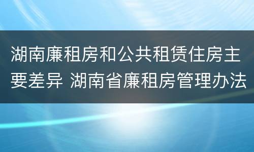 湖南廉租房和公共租赁住房主要差异 湖南省廉租房管理办法