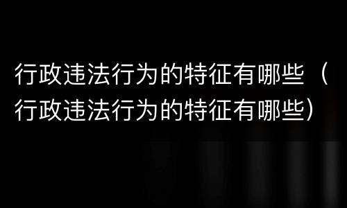 行政违法行为的特征有哪些（行政违法行为的特征有哪些）