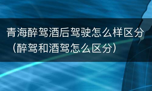 青海醉驾酒后驾驶怎么样区分（醉驾和酒驾怎么区分）