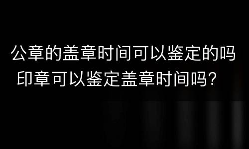 公章的盖章时间可以鉴定的吗 印章可以鉴定盖章时间吗?