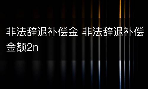 非法辞退补偿金 非法辞退补偿金额2n