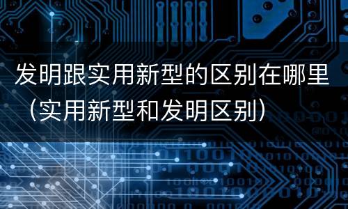 发明跟实用新型的区别在哪里（实用新型和发明区别）