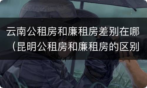 云南公租房和廉租房差别在哪（昆明公租房和廉租房的区别）