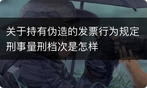 关于持有伪造的发票行为规定刑事量刑档次是怎样