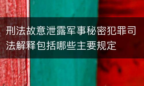 刑法故意泄露军事秘密犯罪司法解释包括哪些主要规定
