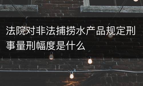 法院对非法捕捞水产品规定刑事量刑幅度是什么