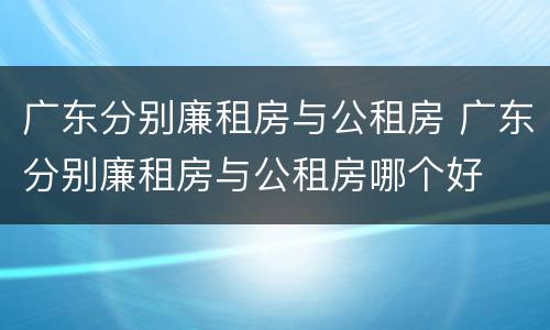 广东分别廉租房与公租房 广东分别廉租房与公租房哪个好
