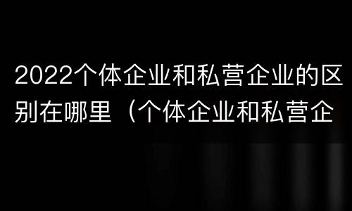 2022个体企业和私营企业的区别在哪里（个体企业和私营企业有什么区别和联系）