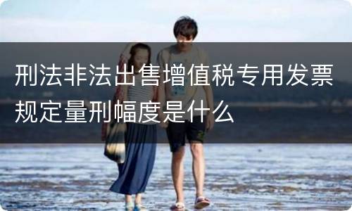 刑法非法出售增值税专用发票规定量刑幅度是什么
