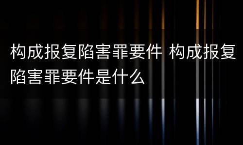 构成报复陷害罪要件 构成报复陷害罪要件是什么
