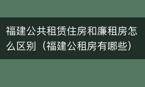 福建公共租赁住房和廉租房怎么区别（福建公租房有哪些）