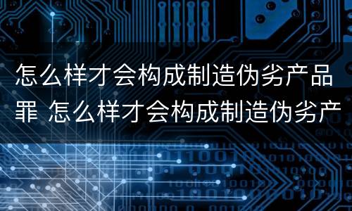 怎么样才会构成制造伪劣产品罪 怎么样才会构成制造伪劣产品罪行