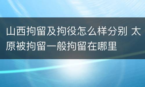 山西拘留及拘役怎么样分别 太原被拘留一般拘留在哪里