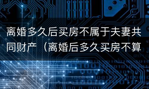 离婚多久后买房不属于夫妻共同财产（离婚后多久买房不算夫妻共同财产）