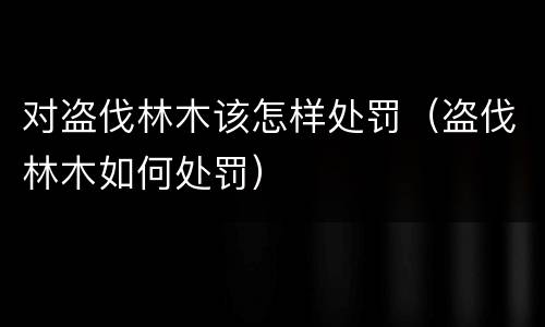 对盗伐林木该怎样处罚（盗伐林木如何处罚）