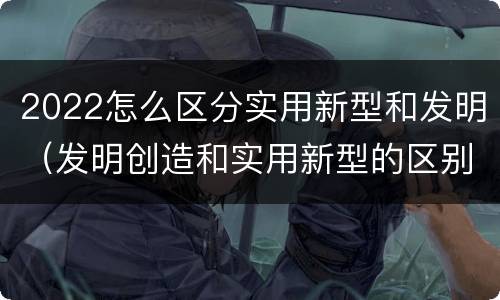 2022怎么区分实用新型和发明（发明创造和实用新型的区别）